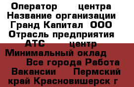 Оператор Call-центра › Название организации ­ Гранд Капитал, ООО › Отрасль предприятия ­ АТС, call-центр › Минимальный оклад ­ 30 000 - Все города Работа » Вакансии   . Пермский край,Красновишерск г.